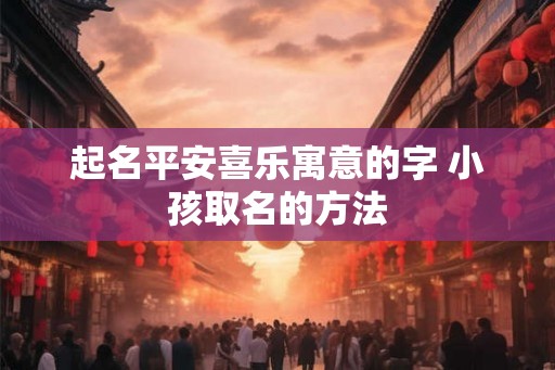 起名平安喜乐寓意的字 小孩取名的方法 起名平安喜乐寓意的字 小孩取名的方法
