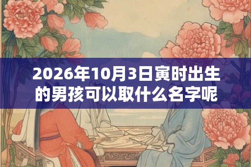 2026年10月3日寅时出生的男孩可以取什么名字呢 2026年10月3日寅时出生的男孩可以取什么名字呢