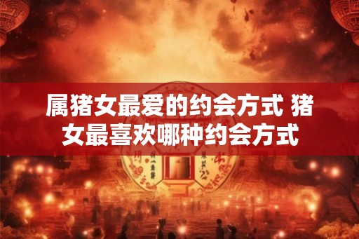 属猪女最爱的约会方式 猪女最喜欢哪种约会方式