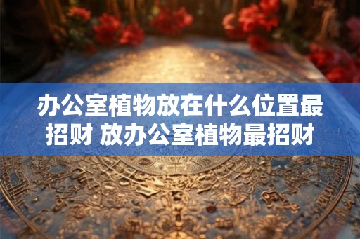 办公室植物放在什么位置最招财 放办公室植物最招财的位置