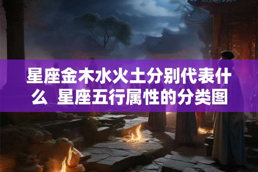 星座金木水火土分别代表什么 星座五行属性的分类图解 星座金木水火土分别代表什么 星座五行属性的分类图解