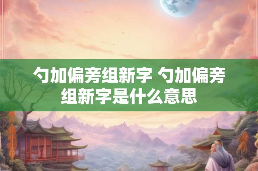 勺加偏旁组新字 勺加偏旁组新字是什么意思