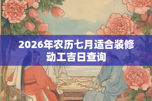 2026年农历七月适合装修动工吉日查询