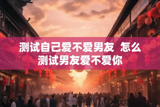 测试自己爱不爱男友 怎么测试男友爱不爱你 测试自己爱不爱男友 怎么测试男友爱不爱你