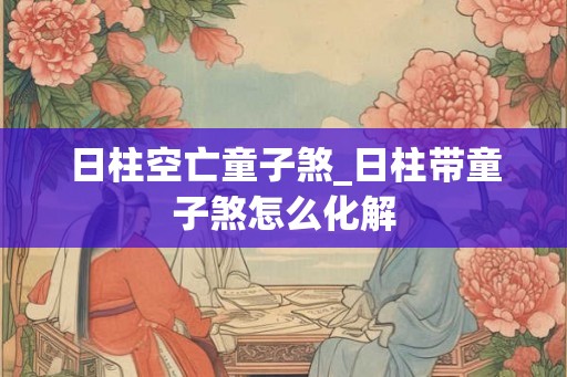 日柱空亡童子煞_日柱带童子煞怎么化解
