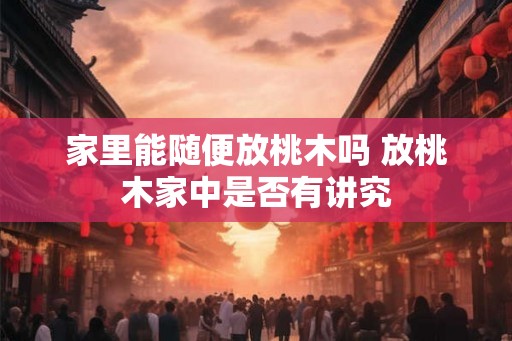 家里能随便放桃木吗 放桃木家中是否有讲究