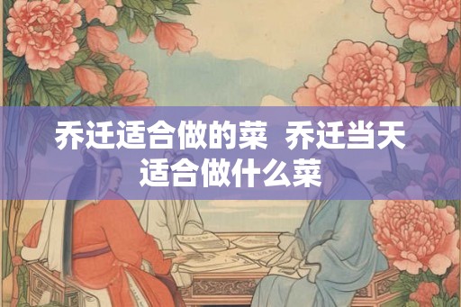 乔迁适合做的菜 乔迁当天适合做什么菜 乔迁适合做的菜 乔迁当天适合做什么菜