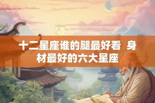 十二星座谁的腿最好看  身材最好的六大星座