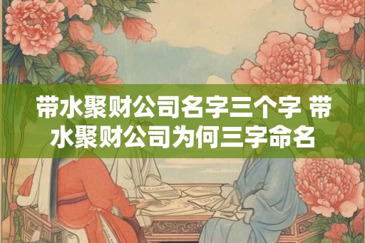 带水聚财公司名字三个字 带水聚财公司为何三字命名