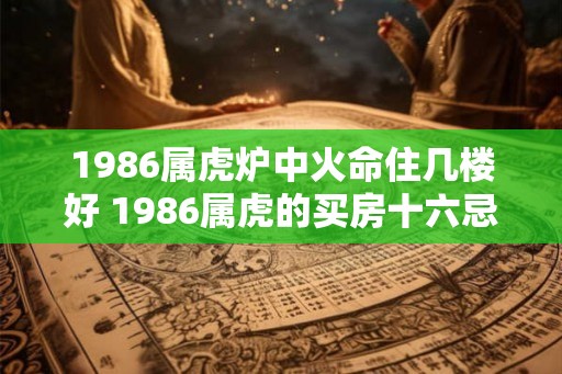 1986属虎炉中火命住几楼好 1986属虎的买房十六忌 1986属虎炉中火命住几楼好 1986属虎的买房十六忌
