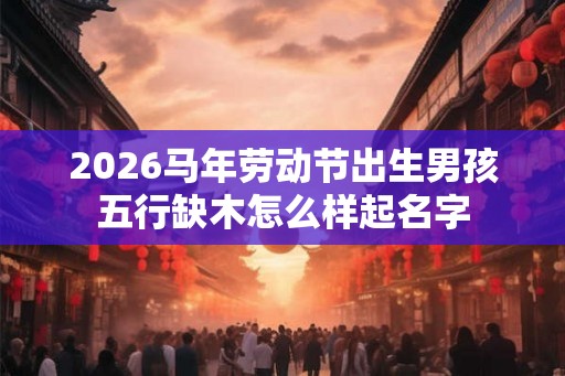 2026马年劳动节出生男孩五行缺木怎么样起名字