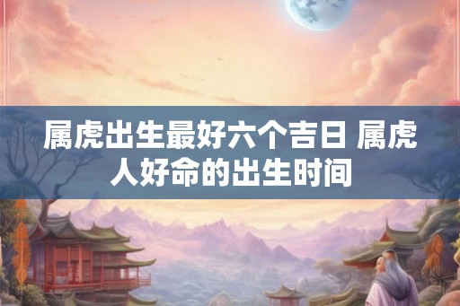 属虎出生最好六个吉日 属虎人好命的出生时间 属虎出生最好六个吉日 属虎人好命的出生时间