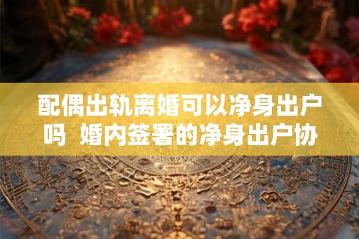 配偶出轨离婚可以净身出户吗  婚内签署的净身出户协议是否有效