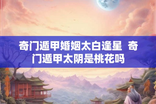 奇门遁甲婚姻太白逢星 奇门遁甲太阴是桃花吗 奇门遁甲婚姻太白逢星 奇门遁甲太阴是桃花吗