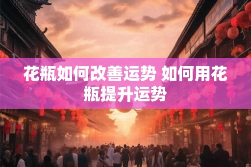 花瓶如何改善运势 如何用花瓶提升运势