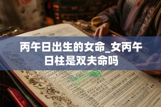 丙午日出生的女命_女丙午日柱是双夫命吗 丙午日出生的女命_女丙午日柱是双夫命吗