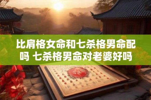 比肩格女命和七杀格男命配吗 七杀格男命对老婆好吗 比肩格女命和七杀格男命配吗 七杀格男命对老婆好吗