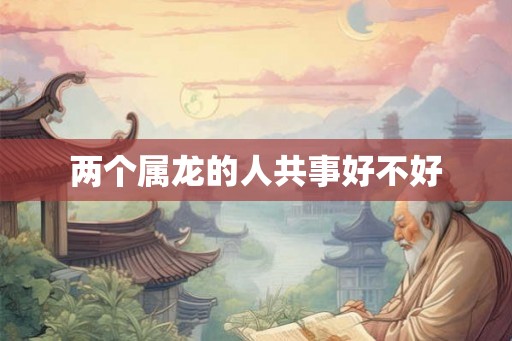 两个属龙的人共事好不好 两个属龙的人共事好不好