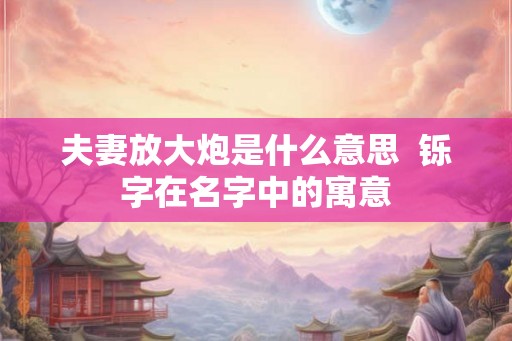 夫妻放大炮是什么意思  铄字在名字中的寓意