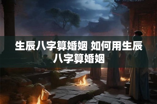 生辰八字算婚姻 如何用生辰八字算婚姻