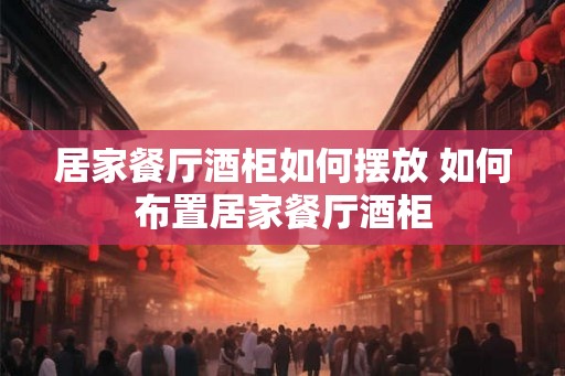 居家餐厅酒柜如何摆放 如何布置居家餐厅酒柜