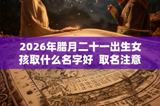 2026年腊月二十一出生女孩取什么名字好  取名注意事项