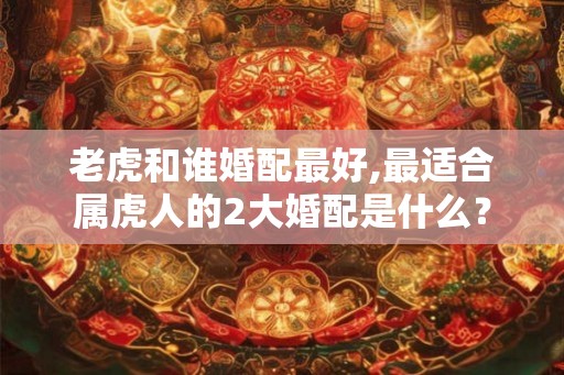 老虎和谁婚配最好,最适合属虎人的2大婚配是什么？