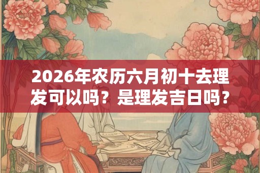 2026年农历六月初十去理发可以吗？是理发吉日吗？