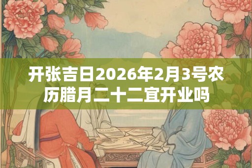 开张吉日2026年2月3号农历腊月二十二宜开业吗