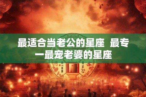 最适合当老公的星座  最专一最宠老婆的星座