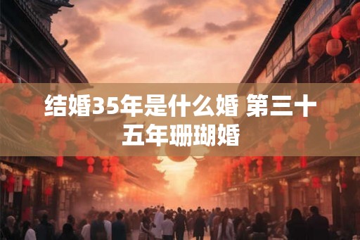结婚35年是什么婚 第三十五年珊瑚婚 结婚35年是什么婚 第三十五年珊瑚婚