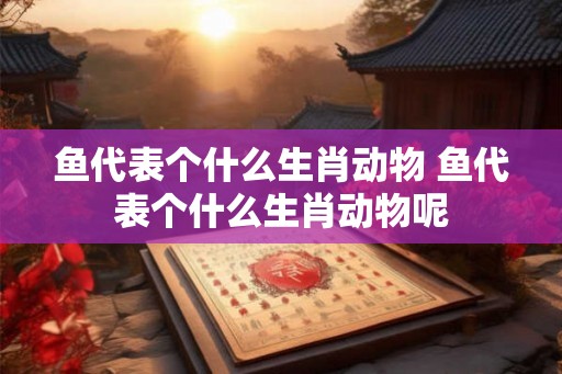 鱼代表个什么生肖动物 鱼代表个什么生肖动物呢
