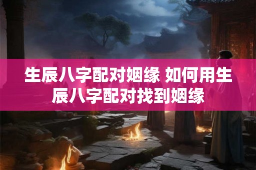 生辰八字配对姻缘 如何用生辰八字配对找到姻缘