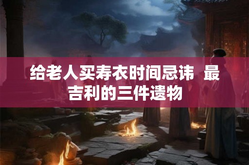 给老人买寿衣时间忌讳  最吉利的三件遗物