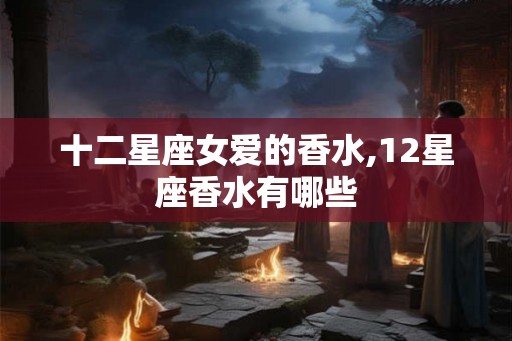 十二星座女爱的香水,12星座香水有哪些