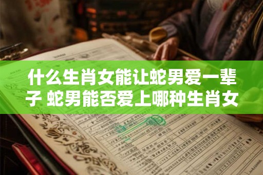 什么生肖女能让蛇男爱一辈子 蛇男能否爱上哪种生肖女