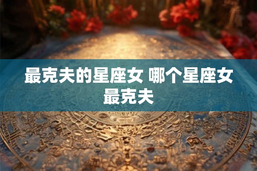 最克夫的星座女 哪个星座女最克夫