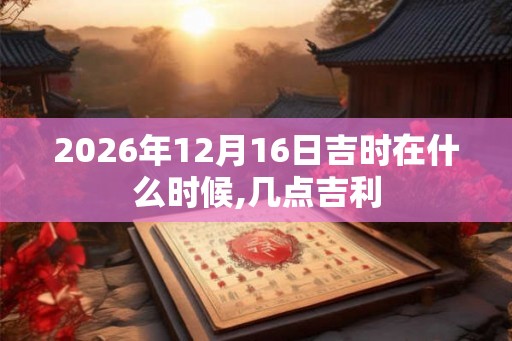 2026年12月16日吉时在什么时候,几点吉利