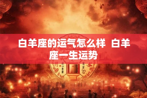 白羊座的运气怎么样 白羊座一生运势 白羊座的运气怎么样 白羊座一生运势