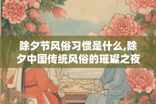 除夕节风俗习惯是什么,除夕中国传统风俗的璀璨之夜