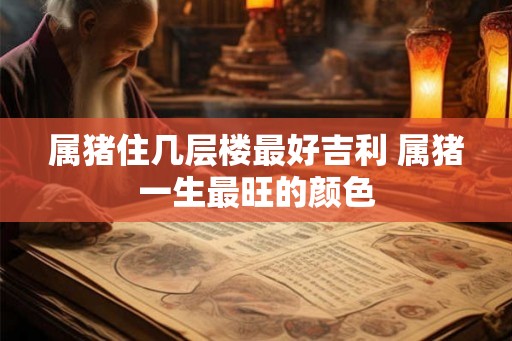 属猪住几层楼最好吉利 属猪一生最旺的颜色