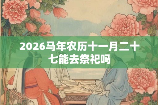 2026马年农历十一月二十七能去祭祀吗