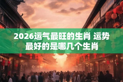 2026运气最旺的生肖 运势最好的是哪几个生肖 2026运气最旺的生肖 运势最好的是哪几个生肖