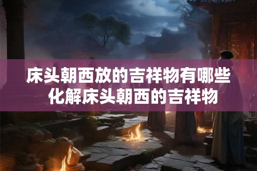 床头朝西放的吉祥物有哪些 化解床头朝西的吉祥物 床头朝西放的吉祥物有哪些 化解床头朝西的吉祥物