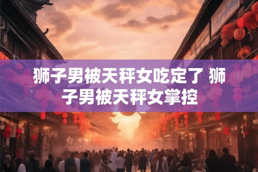 狮子男被天秤女吃定了 狮子男被天秤女掌控