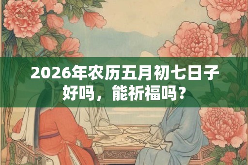 2026年农历五月初七日子好吗，能祈福吗？