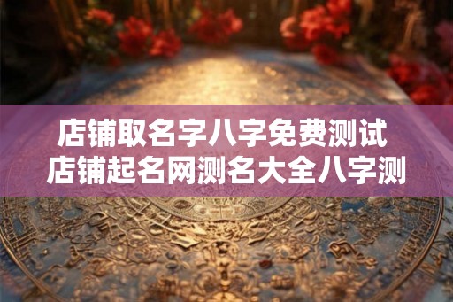 店铺取名字八字免费测试 店铺起名网测名大全八字测名