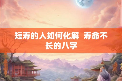 短寿的人如何化解  寿命不长的八字