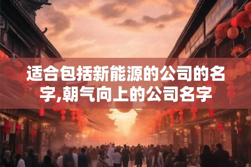 适合包括新能源的公司的名字,朝气向上的公司名字