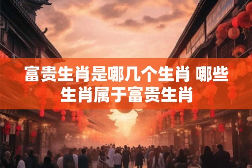 富贵生肖是哪几个生肖 哪些生肖属于富贵生肖
